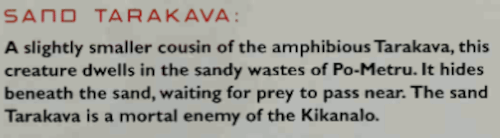 Image. Photograph of the Sand Tarakava entry in the Bionicle Encyclopedia. It reads: 'A slightly smaller cousin of the amphibious Tarakava, this creature dwells in the sandy wastes of Po-Metru. It hides beneath the sand, waiting for pred to pass near. The sand Tarakava is a mortal enemy of the Kikanalo.'